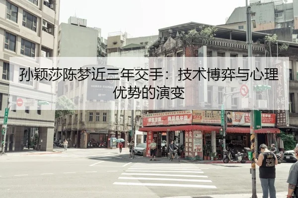 孙颖莎陈梦近三年交手：技术博弈与心理优势的演变